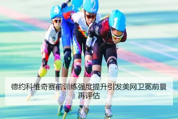 德约科维奇赛前训练强度提升引发美网卫冕前景再评估