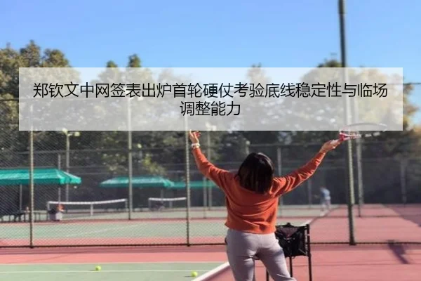 郑钦文中网签表出炉首轮硬仗考验底线稳定性与临场调整能力