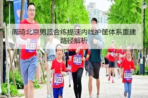 周琦北京男篮合练提速内线护筐体系重建路径解析